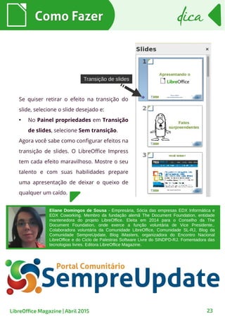 Como FazerComo Fazer dicadica
23LibreOffice Magazine | Abril 2015
Se quiser retirar o efeito na transição do
slide, selecione o slide desejado e:
●
No Painel propriedades em Transição
de slides, selecione Sem transição.
Agora você sabe como configurar efeitos na
transição de slides. O LibreOffice Impress
tem cada efeito maravilhoso. Mostre o seu
talento e com suas habilidades prepare
uma apresentação de deixar o queixo de
qualquer um caído.
Transição de slidesTransição de slides
Eliane Domingos de Sousa - Empresária, Sócia das empresas EDX Informática e
EDX Coworking. Membro da fundação alemã The Document Foundation, entidade
mantenedora do projeto LibreOffice. Eleita em 2014 para o Conselho da The
Document Foundation, onde exerce a função voluntária de Vice Presidente,.
Colaboradora voluntária da Comunidade LibreOffice, Comunidade SL-RJ, Blog da
Comunidade SempreUpdate, Blog iMasters, organizadora do Encontro Nacional
LibreOffice e do Ciclo de Palestras Software Livre do SINDPD-RJ. Fomentadora das
tecnologias livres. Editora LibreOffice Magazine.
 