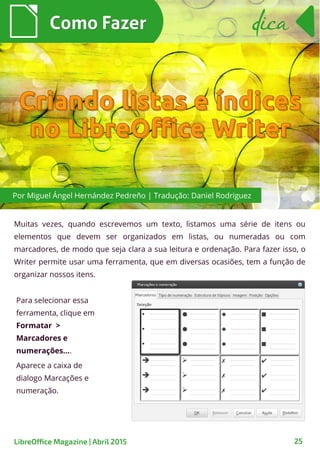 Muitas vezes, quando escrevemos um texto, listamos uma série de itens ou
elementos que devem ser organizados em listas, ou numeradas ou com
marcadores, de modo que seja clara a sua leitura e ordenação. Para fazer isso, o
Writer permite usar uma ferramenta, que em diversas ocasiões, tem a função de
organizar nossos itens.
Como FazerComo Fazer
LibreOffice Magazine | Abril 2015 25
dicadica
Para selecionar essa
ferramenta, clique em
Formatar >
Marcadores e
numerações....
Aparece a caixa de
dialogo Marcações e
numeração.
Por Miguel Ángel Hernández Pedreño | Tradução: Daniel Rodriguez
 
