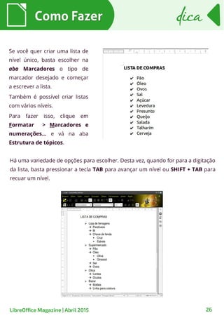 Se você quer criar uma lista de
nível único, basta escolher na
aba Marcadores o tipo de
marcador desejado e começar
a escrever a lista.
Também é possível criar listas
com vários níveis.
Para fazer isso, clique em
Formatar > Marcadores e
numerações... e vá na aba
Estrutura de tópicos.
Há uma variedade de opções para escolher. Desta vez, quando for para a digitação
da lista, basta pressionar a tecla TAB para avançar um nível ou SHIFT + TAB para
recuar um nível.
Como FazerComo Fazer dicadica
26LibreOffice Magazine | Abril 2015
 