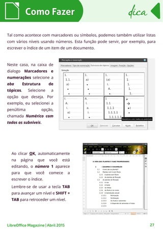 Tal como acontece com marcadores ou símbolos, podemos também utilizar listas
com vários níveis usando números. Esta função pode servir, por exemplo, para
escrever o índice de um item de um documento.
Ao clicar OK, automaticamente
na página que você está
editando, o número 1 aparece
para que você comece a
escrever o índice.
Lembre-se de usar a tecla TAB
para avançar um nível e SHIFT +
TAB para retroceder um nível.
Como FazerComo Fazer dicadica
27LibreOffice Magazine | Abril 2015
Neste caso, na caixa de
dialogo Marcadores e
numerações selecione a
aba Estrutura de
tópicos. Selecione a
opção que deseja. Por
exemplo, eu selecionei a
penúltima opção,
chamada Numérico com
todos os subníveis.
 
