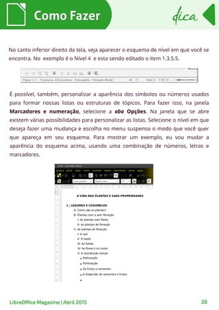 No canto inferior direito da tela, veja aparecer o esquema de nível em que você se
encontra. No exemplo é o Nível 4 e esta sendo editado o item 1.3.5.5.
É possível, também, personalizar a aparência dos símbolos ou números usados
para formar nossas listas ou estruturas de tópicos. Para fazer isso, na janela
Marcadores e numeração, selecione a aba Opções. Na janela que se abre
existem várias possibilidades para personalizar as listas. Selecione o nível em que
deseja fazer uma mudança e escolha no menu suspenso o modo que você quer
que apareça em seu esquema. Para mostrar um exemplo, eu vou mudar a
aparência do esquema acima, usando uma combinação de números, letras e
marcadores.
Como FazerComo Fazer dicadica
28LibreOffice Magazine | Abril 2015
 