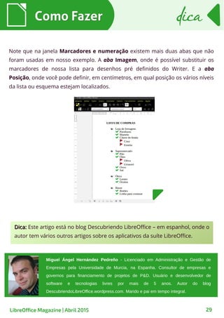 Note que na janela Marcadores e numeração existem mais duas abas que não
foram usadas em nosso exemplo. A aba Imagem, onde é possível substituir os
marcadores de nossa lista para desenhos pré definidos do Writer. E a aba
Posição, onde você pode definir, em centímetros, em qual posição os vários níveis
da lista ou esquema estejam localizados.
Como FazerComo Fazer dicadica
29LibreOffice Magazine | Abril 2015
Miguel Ángel Hernández Pedreño - Licenciado em Administração e Gestão de
Empresas pela Universidade de Murcia, na Espanha. Consultor de empresas e
governos para financiamento de projetos de P&D. Usuário e desenvolvedor de
software e tecnologias livres por mais de 5 anos. Autor do blog
DescubriendoLibreOffice.wordpress.com. Marido e pai em tempo integral.
Dica:Dica: Este artigo está no blog Descubriendo LibreOffice – em espanhol, onde o
autor tem vários outros artigos sobre os aplicativos da suíte LibreOffice.
 