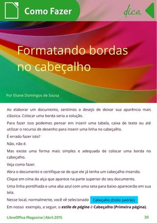 Ao elaborar um documento, sentimos o desejo de deixar sua aparência mais
clássica. Colocar uma borda seria a solução.
Para fazer isso podemos pensar em inserir uma tabela, caixa de texto ou até
utilizar o recurso de desenho para inserir uma linha no cabeçalho.
É errado fazer isto?
Não, não é.
Mas existe uma forma mais simples e adequada de colocar uma borda no
cabeçalho.
Veja como fazer.
Abra o documento e certifique-se de que ele já tenha um cabeçalho inserido.
Clique em cima da alça que aparece na parte superior do seu documento.
Uma linha pontilhada e uma aba azul com uma seta para baixo aparecerão em sua
tela.
Nesse local, normalmente, você vê selecionado
Em nosso exemplo, a seguir, o estilo de página é Cabeçalho (Primeira página).
Como FazerComo Fazer
LibreOffice Magazine | Abril 2015 30
dicadica
Formatando bordas
no cabeçalho
Por Eliane Domingos de Sousa
Cabeçalho (Estilo padrão)
 
