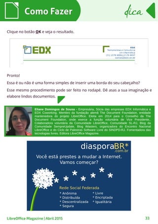 Como FazerComo Fazer dicadica
33LibreOffice Magazine | Abril 2015
Clique no botão OK e veja o resultado.
Pronto!
Essa é ou não é uma forma simples de inserir uma borda do seu cabeçalho?
Esse mesmo procedimento pode ser feito no rodapé. Dê asas a sua imaginação e
elabore lindos documentos.
Eliane Domingos de Sousa - Empresária, Sócia das empresas EDX Informática e
EDX Coworking. Membro da fundação alemã The Document Foundation, entidade
mantenedora do projeto LibreOffice. Eleita em 2014 para o Conselho da The
Document Foundation, onde exerce a função voluntária de Vice Presidente,.
Colaboradora voluntária da Comunidade LibreOffice, Comunidade SL-RJ, Blog da
Comunidade SempreUpdate, Blog iMasters, organizadora do Encontro Nacional
LibreOffice e do Ciclo de Palestras Software Livre do SINDPD-RJ. Fomentadora das
tecnologias livres. Editora LibreOffice Magazine.
 