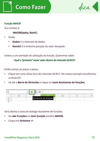 Como FazerComo Fazer dicadica
35LibreOffice Magazine | Abril 2015
Função MAIORFunção MAIOR
Sua sintaxe é:
MAIOR(Dados; RankC)MAIOR(Dados; RankC)
●
Onde:
●
Dados é o intervalo de dados.
●
RanckC é a enésima posição do valor desejado.
Vamos a um exemplo de utilização da função. Queremos saber:
- Qual o “primeiro” maior valor dentro do intervalo A2:B12?- Qual o “primeiro” maior valor dentro do intervalo A2:B12?
Então vamos ao passo a passo.
●
Clique em uma célula fora do intervalo A2:B12. No nosso exemplo escolhemos
a célula D5.
●
Vá até a Barra de fórmulas e clique no ícone Assistente de funções.
Será aberta a caixa de dialogo Assistente de funções.
●
Na aba Funções no item Função escolha MAIOR.
●
Clique em Próximo >>
 