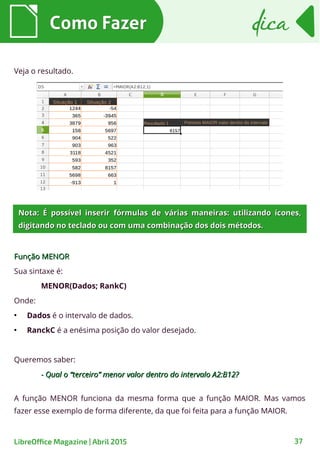 Como FazerComo Fazer dicadica
37LibreOffice Magazine | Abril 2015
Veja o resultado.
Função MENORFunção MENOR
Sua sintaxe é:
MENOR(Dados; RankC)
Onde:
●
Dados é o intervalo de dados.
●
RanckC é a enésima posição do valor desejado.
Queremos saber:
- Qual o “terceiro” menor valor dentro do intervalo A2:B12?- Qual o “terceiro” menor valor dentro do intervalo A2:B12?
Nota: É possível inserir fórmulas de várias maneiras: utilizando ícones,Nota: É possível inserir fórmulas de várias maneiras: utilizando ícones,
digitando no teclado ou com uma combinação dos dois métodos.digitando no teclado ou com uma combinação dos dois métodos.
A função MENOR funciona da mesma forma que a função MAIOR. Mas vamos
fazer esse exemplo de forma diferente, da que foi feita para a função MAIOR.
 