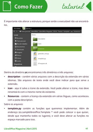 É importante não alterar a estrutura, porque senão o executável não vai encontrá-
los.
Como FazerComo Fazer tuturialtuturial
41LibreOffice Magazine | Abril 2015
Dentro do diretório srcsrc encontramos três diretórios e três arquivos:
●
description - contém vários arquivos com a descrição da extensão em vários
idiomas. São arquivos de texto onde você deve indicar para que serve a
extensão.
●
Icon - aqui é salvo o ícone da extensão. Você pode alterar o ícone, mas deve
renomeá-lo com o mesmo nome do existente.
●
Resources - contem a licença da extensão em várias línguas, como aconteceu
com a pasta description.
Sobre os arquivos:
●
template.py contém as funções que queremos implementar. Além de
endereço (es.samplelibreoffice.Template * você pode colocar o que quiser,
desde que mantenha todos os lugares), e você deve alterar as funções no
espaço marcado para isso.
 