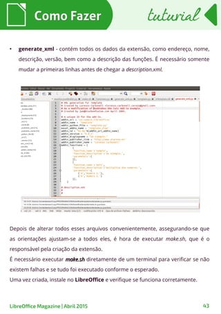 Como FazerComo Fazer tuturialtuturial
43LibreOffice Magazine | Abril 2015
●
generate_xml - contém todos os dados da extensão, como endereço, nome,
descrição, versão, bem como a descrição das funções. É necessário somente
mudar a primeiras linhas antes de chegar a description.xml.
Depois de alterar todos esses arquivos convenientemente, assegurando-se que
as orientações ajustam-se a todos eles, é hora de executar make.sh, que é o
responsável pela criação da extensão.
É necessário executar make.shmake.sh diretamente de um terminal para verificar se não
existem falhas e se tudo foi executado conforme o esperado.
Uma vez criada, instale no LibreOffice e verifique se funciona corretamente.
 