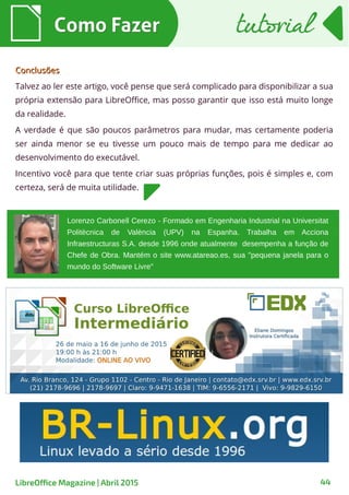 Como FazerComo Fazer tutorialtutorial
44LibreOffice Magazine | Abril 2015
ConclusõesConclusões
Talvez ao ler este artigo, você pense que será complicado para disponibilizar a sua
própria extensão para LibreOffice, mas posso garantir que isso está muito longe
da realidade.
A verdade é que são poucos parâmetros para mudar, mas certamente poderia
ser ainda menor se eu tivesse um pouco mais de tempo para me dedicar ao
desenvolvimento do executável.
Incentivo você para que tente criar suas próprias funções, pois é simples e, com
certeza, será de muita utilidade.
Lorenzo Carbonell Cerezo - Formado em Engenharia Industrial na Universitat
Politècnica de València (UPV) na Espanha. Trabalha em Acciona
Infraestructuras S.A. desde 1996 onde atualmente desempenha a função de
Chefe de Obra. Mantém o site www.atareao.es, sua "pequena janela para o
mundo do Software Livre"
 