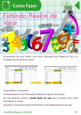 Já aconteceu de você realizar uma soma, utilizando essa função no Calc, e o
resultado não se mostrar correto?
Como FazerComo Fazer
LibreOffice Magazine | Abril 2015 46
dicadica
Exibindo Realce de
Valor Por Vera Cavalcante
O que pode ter acontecido?
Provavelmente há uma formatação indevida em alguma das células.
No Calc podemos utilizar a funçãofunção Realce de valorRealce de valor para visualizar como estão
formatadas as células.
Ela exibe o conteúdo da célula em diferentes cores dependendo do seu tipo.
 