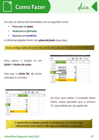 Ou seja, as células são formatadas com as seguintes cores:
●
PretoPreto para os textostextos.
●
VerdeVerde para as fórmulasfórmulas.
●
AzulAzul para as numéricasnuméricas.
A células protegidas ficam com plano de fundoplano de fundo cinza clarocinza claro.
Como FazerComo Fazer dicadica
47LibreOffice Magazine | Abril 2015
Ao clicar para editar o conteúdo desta
célula, vamos perceber que o número
10 é precedido por um apóstrofo.
Para utilizar a função vá em
Exibir > Realce de valor.
Veja que a célula B4, do nosso
exemplo, é um texto.
Essas configurações de cores são padrão de qualquer instalação do LibreOffice.Essas configurações de cores são padrão de qualquer instalação do LibreOffice.
OO apóstrofo é utilizado quando se deseja que um número sejaapóstrofo é utilizado quando se deseja que um número seja
interpretado como texto e não seja contabilizado na fórmula.interpretado como texto e não seja contabilizado na fórmula.
 