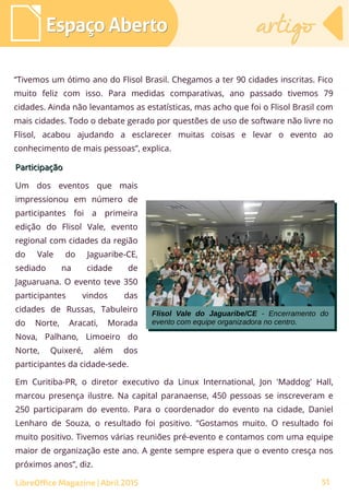 51
“Tivemos um ótimo ano do Flisol Brasil. Chegamos a ter 90 cidades inscritas. Fico
muito feliz com isso. Para medidas comparativas, ano passado tivemos 79
cidades. Ainda não levantamos as estatísticas, mas acho que foi o Flisol Brasil com
mais cidades. Todo o debate gerado por questões de uso de software não livre no
Flisol, acabou ajudando a esclarecer muitas coisas e levar o evento ao
conhecimento de mais pessoas”, explica.
Espaço AbertoEspaço Aberto artigoartigo
LibreOffice Magazine | Abril 2015
ParticipaçãoParticipação
Um dos eventos que mais
impressionou em número de
participantes foi a primeira
edição do Flisol Vale, evento
regional com cidades da região
do Vale do Jaguaribe-CE,
sediado na cidade de
Jaguaruana. O evento teve 350
participantes vindos das
cidades de Russas, Tabuleiro
do Norte, Aracati, Morada
Nova, Palhano, Limoeiro do
Norte, Quixeré, além dos
participantes da cidade-sede.
Em Curitiba-PR, o diretor executivo da Linux International, Jon 'Maddog' Hall,
marcou presença ilustre. Na capital paranaense, 450 pessoas se inscreveram e
250 participaram do evento. Para o coordenador do evento na cidade, Daniel
Lenharo de Souza, o resultado foi positivo. “Gostamos muito. O resultado foi
muito positivo. Tivemos várias reuniões pré-evento e contamos com uma equipe
maior de organização este ano. A gente sempre espera que o evento cresça nos
próximos anos”, diz.
Flisol Vale do Jaguaribe/CE - Encerramento do
evento com equipe organizadora no centro.
Flisol Vale do Jaguaribe/CE - Encerramento do
evento com equipe organizadora no centro.
 