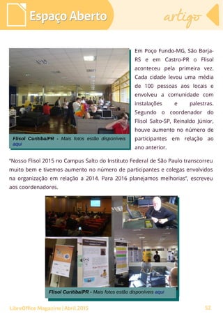 52
Em Poço Fundo-MG, São Borja-
RS e em Castro-PR o Flisol
aconteceu pela primeira vez.
Cada cidade levou uma média
de 100 pessoas aos locais e
envolveu a comunidade com
instalações e palestras.
Segundo o coordenador do
Flisol Salto-SP, Reinaldo Júnior,
houve aumento no número de
participantes em relação ao
ano anterior.
Espaço AbertoEspaço Aberto artigoartigo
LibreOffice Magazine | Abril 2015
Flisol Curitiba/PR - Mais fotos estão disponíveis aqui
Flisol Curitiba/PR - Mais fotos estão disponíveis aqui
“Nosso Flisol 2015 no Campus Salto do Instituto Federal de São Paulo transcorreu
muito bem e tivemos aumento no número de participantes e colegas envolvidos
na organização em relação a 2014. Para 2016 planejamos melhorias”, escreveu
aos coordenadores.
Flisol Curitiba/PR - Mais fotos estão disponíveis
aqui
Flisol Curitiba/PR - Mais fotos estão disponíveis
aqui
 