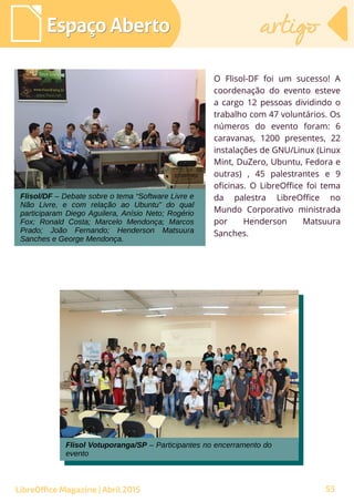 53
O Flisol-DF foi um sucesso! A
coordenação do evento esteve
a cargo 12 pessoas dividindo o
trabalho com 47 voluntários. Os
números do evento foram: 6
caravanas, 1200 presentes, 22
instalações de GNU/Linux (Linux
Mint, DuZero, Ubuntu, Fedora e
outras) , 45 palestrantes e 9
oficinas. O LibreOffice foi tema
da palestra LibreOffice no
Mundo Corporativo ministrada
por Henderson Matsuura
Sanches.
Espaço AbertoEspaço Aberto artigoartigo
LibreOffice Magazine | Abril 2015
Flisol/DF – Debate sobre o tema “Software Livre e
Não Livre, e com relação ao Ubuntu” do qual
participaram Diego Aguilera, Anísio Neto; Rogério
Fox; Ronald Costa; Marcelo Mendonça; Marcos
Prado; João Fernando; Henderson Matsuura
Sanches e George Mendonça.
Flisol Votuporanga/SP – Participantes no encerramento do
evento
Flisol Votuporanga/SP – Participantes no encerramento do
evento
 