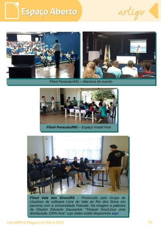 54
Espaço AbertoEspaço Aberto artigoartigo
LibreOffice Magazine | Abril 2015
Flisol Paracatu/MG – Abertura do eventoFlisol Paracatu/MG – Abertura do evento
Flisol Vale dos Sinos/RS – Promovido pelo Grupo de
Usuários de software Livre do Vale do Rio dos Sinos em
parceria com a Universidade Feevale. Na imagem a palestra
de Cleyton Eduardo Dausacker “Trisquel Gnu/Linux uma
distribuição 100% livre” cujo slides estão disponíveis aqui
Flisol Vale dos Sinos/RS – Promovido pelo Grupo de
Usuários de software Livre do Vale do Rio dos Sinos em
parceria com a Universidade Feevale. Na imagem a palestra
de Cleyton Eduardo Dausacker “Trisquel Gnu/Linux uma
distribuição 100% livre” cujo slides estão disponíveis aqui
Flisol Paracatu/MG – Espaço Install FestFlisol Paracatu/MG – Espaço Install Fest
 