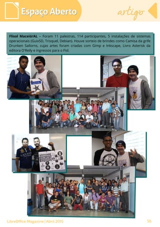 56
Espaço AbertoEspaço Aberto artigoartigo
LibreOffice Magazine | Abril 2015
Flisol Maceió/AL – Foram 11 palestras, 114 participantes, 5 instalações de sistemas
operacionais (GuixSD, Trisquel, Debian). Houve sorteio de brindes como Camisa da grife
Drunken Sailorns, cujas artes foram criadas com Gimp e Inkscape, Livro Asterisk da
editora O'Reily e ingressos para o Fisl.
Flisol Maceió/AL – Foram 11 palestras, 114 participantes, 5 instalações de sistemas
operacionais (GuixSD, Trisquel, Debian). Houve sorteio de brindes como Camisa da grife
Drunken Sailorns, cujas artes foram criadas com Gimp e Inkscape, Livro Asterisk da
editora O'Reily e ingressos para o Fisl.
 