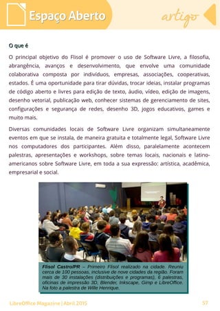 57
O que éO que é
O principal objetivo do Flisol é promover o uso de Software Livre, a filosofia,
abrangência, avanços e desenvolvimento, que envolve uma comunidade
colaborativa composta por indivíduos, empresas, associações, cooperativas,
estados. É uma oportunidade para tirar dúvidas, trocar ideias, instalar programas
de código aberto e livres para edição de texto, áudio, vídeo, edição de imagens,
desenho vetorial, publicação web, conhecer sistemas de gerenciamento de sites,
configurações e segurança de redes, desenho 3D, jogos educativos, games e
muito mais.
Diversas comunidades locais de Software Livre organizam simultaneamente
eventos em que se instala, de maneira gratuita e totalmente legal, Software Livre
nos computadores dos participantes. Além disso, paralelamente acontecem
palestras, apresentações e workshops, sobre temas locais, nacionais e latino-
americanos sobre Software Livre, em toda a sua expressão: artística, acadêmica,
empresarial e social.
Espaço AbertoEspaço Aberto artigoartigo
LibreOffice Magazine | Abril 2015
Flisol Castro/PR – Primeiro Flisol realizado na cidade. Reuniu
cerca de 100 pessoas, inclusive de nove cidades da região. Foram
mais de 30 instalações (distribuições e programas), 6 palestras,
oficinas de impressão 3D, Blender, Inkscape, Gimp e LibreOffice.
Na foto a palestra de Wille Henrique.
Flisol Castro/PR – Primeiro Flisol realizado na cidade. Reuniu
cerca de 100 pessoas, inclusive de nove cidades da região. Foram
mais de 30 instalações (distribuições e programas), 6 palestras,
oficinas de impressão 3D, Blender, Inkscape, Gimp e LibreOffice.
Na foto a palestra de Wille Henrique.
 