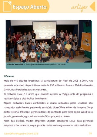 58
NúmerosNúmeros
Mais de 440 cidades brasileiras já participaram do Flisol de 2005 a 2014. Ano
passado, o festival disponibilizou mais de 250 softwares livres e 104 distribuições
GNU/Linux instaladas para os visitantes.
O Software Livre é o único que permite acessar o código-fonte do programa e
realizar cópias e distribuí-las livremente.
Alguns Softwares Livres conhecidos e muito utilizados pelos usuários são:
navegador web Firefox, pacote de escritório LibreOffice, editor de imagens Gimp,
editor vetorial Inkscape, gerenciadores de conteúdo para sites como WordPress,
Joomla, pacote de jogos educacionais GCompris, entre outros.
Além das escolas, muitas empresas utilizam servidores Linux para gerenciar
arquivos e documentos, o que garante redes mais seguras com custos reduzidos.
Espaço AbertoEspaço Aberto artigoartigo
LibreOffice Magazine | Abril 2015
Flisol Castro/PR – Participante do evento no período da tarde.Flisol Castro/PR – Participante do evento no período da tarde.
 