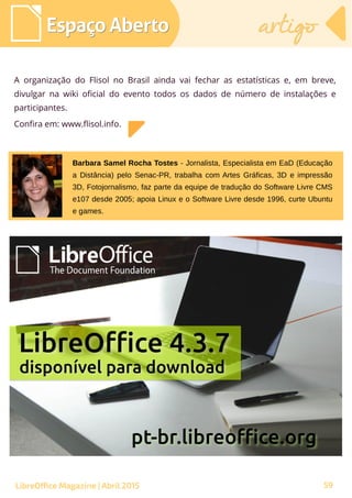 59
A organização do Flisol no Brasil ainda vai fechar as estatísticas e, em breve,
divulgar na wiki oficial do evento todos os dados de número de instalações e
participantes.
Confira em: www.flisol.info.
Espaço AbertoEspaço Aberto artigoartigo
LibreOffice Magazine | Abril 2015
Barbara Samel Rocha Tostes - Jornalista, Especialista em EaD (Educação
a Distância) pelo Senac-PR, trabalha com Artes Gráficas, 3D e impressão
3D, Fotojornalismo, faz parte da equipe de tradução do Software Livre CMS
e107 desde 2005; apoia Linux e o Software Livre desde 1996, curte Ubuntu
e games.
 