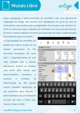 Mundo LibreMundo Libre artigoartigo
LibreOffice Magazine | Abril 2015
Quem acompanha o desenvolvimento do LibreOffice nota uma permanenteQuem acompanha o desenvolvimento do LibreOffice nota uma permanente
refatoração do código, não somente para aperfeiçoá-lo do ponto de vista derefatoração do código, não somente para aperfeiçoá-lo do ponto de vista de
desempenho, mas também pela sua legibilidade. Esta iniciativa, que começou emdesempenho, mas também pela sua legibilidade. Esta iniciativa, que começou em
2010, foi a base para alçar os desafios da mobilidade. No caso da versão Android,2010, foi a base para alçar os desafios da mobilidade. No caso da versão Android,
já temos o mesmo software em testes para depuração de bugs e implementaçãojá temos o mesmo software em testes para depuração de bugs e implementação
da interface de toque nos tablets.da interface de toque nos tablets.
6
A disponibilidade do LibreOffice emA disponibilidade do LibreOffice em
plataformas móveis sempre foi umplataformas móveis sempre foi um
objetivo permanente da Theobjetivo permanente da The
Document Foundation. Por outroDocument Foundation. Por outro
lado, o desenvolvimento de umalado, o desenvolvimento de uma
suíte completa para o sistemasuíte completa para o sistema
operacional Android se mostrouoperacional Android se mostrou
uma tarefa difícil demais parauma tarefa difícil demais para
desenvolvedores voluntários, edesenvolvedores voluntários, e
portanto o Conselho deportanto o Conselho de
Administração da TDF decidiuAdministração da TDF decidiu
investir montante significativo deinvestir montante significativo de
seu orçamento para financiar oseu orçamento para financiar o
desenvolvimento de um frameworkdesenvolvimento de um framework
de base que inclui o Writer, Calc,de base que inclui o Writer, Calc,
Impress, Draw e o Math.Impress, Draw e o Math.
 