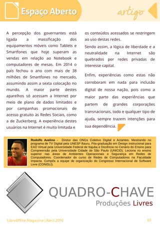 61
A percepção dos governantes está
ligada a massificação dos
equipamentos móveis como Tablets e
Smartfones que hoje superam as
vendas em relação ao Notebook e
computadores de mesas. Em 2014 o
país fechou o ano com mais de 38
milhões de Smartfones no mercado,
assumindo assim a sexta colocação no
mundo. A maior parte destes
aparelhos só acessam a Internet por
meio de plano de dados limitados e
por campanhas promocionais de
acesso gratuito às Redes Sociais, como
a de Zuckerberg. A experiência destes
usuários na Internet é muito limitada e
os conteúdos acessados se restringem
ao uso destas redes.
Sendo assim, a lógica de liberdade e a
neutralidade na Internet são
quebrados por redes privadas de
interesse capital.
Enfim, experiências como estas não
corroboram em nada para inclusão
digital de nossa nação, pois como a
maior parte das experiências que
partem de grandes corporações
transnacionais, todo e qualquer tipo de
ajuda, sempre trazem intenções para
sua dependência.
Espaço AbertoEspaço Aberto artigoartigo
LibreOffice Magazine | Abril 2015
Rodolfo Avelino - Diretor das ONGs Coletivo Digital e Actantes. Mestrando no
programa de TV Digital pela UNESP Bauru. Pós-graduação em Design instrucional para
EAD Virtual pela Universidade Federal de Itajuba e Docência no Cenário do Ensino para
Compreensão pela Universidade Cidade de São Paulo (UNICID). Leciona no ensino
superior nas áreas de Ambientes Operacionais e Segurança em Redes de
Computadores. Coordenador do curso de Redes de Computadores na Faculdade
Impacta. Compôs a equipe de organização do Congresso Internacional de Software
Livre (CONISLI).
 