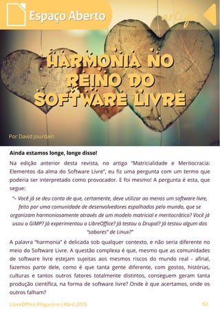 62
Por David Jourdain
Espaço AbertoEspaço Aberto artigoartigo
LibreOffice Magazine | Abril 2015
Harmonia noHarmonia no
Reino doReino do
Software LivreSoftware Livre
Ainda estamos longe, longe disso!
Na edição anterior desta revista, no artigo “Matricialidade e Meritocracia:
Elementos da alma do Software Livre”, eu fiz uma pergunta com um termo que
poderia ser interpretado como provocador. E foi mesmo! A pergunta é esta, que
segue:
“– Você já se deu conta de que, certamente, deve utilizar ao menos um software livre,
feito por uma comunidade de desenvolvedores espalhados pelo mundo, que se
organizam harmoniosamente através de um modelo matricial e meritocrático? Você já
usou o GIMP? Já experimentou o LibreOffice? Já testou o Drupal? Já testou algum dos
“sabores” de Linux?”
A palavra “harmonia” é delicada sob qualquer contexto, e não seria diferente no
meio do Software Livre. A questão complexa é que, mesmo que as comunidades
de software livre estejam sujeitas aos mesmos riscos do mundo real - afinal,
fazemos parte dele, como é que tanta gente diferente, com gostos, histórias,
culturas e tantos outros fatores totalmente distintos, conseguem geram tanta
produção científica, na forma de software livre? Onde é que acertamos, onde os
outros falham?
 