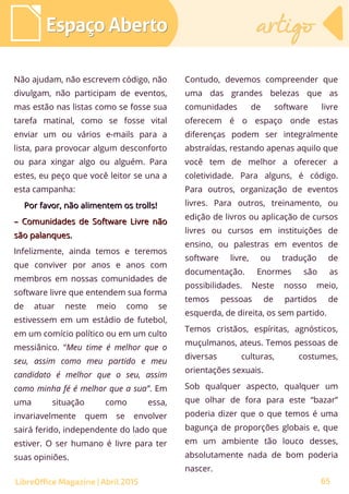 65
Não ajudam, não escrevem código, não
divulgam, não participam de eventos,
mas estão nas listas como se fosse sua
tarefa matinal, como se fosse vital
enviar um ou vários e-mails para a
lista, para provocar algum desconforto
ou para xingar algo ou alguém. Para
estes, eu peço que você leitor se una a
esta campanha:
Por favor, não alimentem osPor favor, não alimentem os trollstrolls!!
–– Comunidades de Software Livre nãoComunidades de Software Livre não
são palanques.são palanques.
Infelizmente, ainda temos e teremos
que conviver por anos e anos com
membros em nossas comunidades de
software livre que entendem sua forma
de atuar neste meio como se
estivessem em um estádio de futebol,
em um comício político ou em um culto
messiânico. “Meu time é melhor que o
seu, assim como meu partido e meu
candidato é melhor que o seu, assim
como minha fé é melhor que a sua”. Em
uma situação como essa,
invariavelmente quem se envolver
sairá ferido, independente do lado que
estiver. O ser humano é livre para ter
suas opiniões.
Contudo, devemos compreender que
uma das grandes belezas que as
comunidades de software livre
oferecem é o espaço onde estas
diferenças podem ser integralmente
abstraídas, restando apenas aquilo que
você tem de melhor a oferecer a
coletividade. Para alguns, é código.
Para outros, organização de eventos
livres. Para outros, treinamento, ou
edição de livros ou aplicação de cursos
livres ou cursos em instituições de
ensino, ou palestras em eventos de
software livre, ou tradução de
documentação. Enormes são as
possibilidades. Neste nosso meio,
temos pessoas de partidos de
esquerda, de direita, os sem partido.
Temos cristãos, espíritas, agnósticos,
muçulmanos, ateus. Temos pessoas de
diversas culturas, costumes,
orientações sexuais.
Sob qualquer aspecto, qualquer um
que olhar de fora para este “bazar”
poderia dizer que o que temos é uma
bagunça de proporções globais e, que
em um ambiente tão louco desses,
absolutamente nada de bom poderia
nascer.
Espaço AbertoEspaço Aberto artigoartigo
LibreOffice Magazine | Abril 2015
 