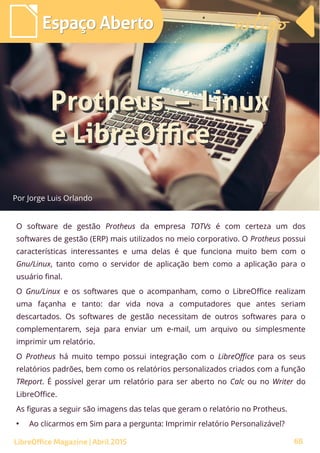 68
Por Jorge Luis Orlando
Espaço AbertoEspaço Aberto artigoartigo
LibreOffice Magazine | Abril 2015
O software de gestão Protheus da empresa TOTVs é com certeza um dos
softwares de gestão (ERP) mais utilizados no meio corporativo. O Protheus possui
características interessantes e uma delas é que funciona muito bem com o
Gnu/Linux, tanto como o servidor de aplicação bem como a aplicação para o
usuário final.
O Gnu/Linux e os softwares que o acompanham, como o LibreOffice realizam
uma façanha e tanto: dar vida nova a computadores que antes seriam
descartados. Os softwares de gestão necessitam de outros softwares para o
complementarem, seja para enviar um e-mail, um arquivo ou simplesmente
imprimir um relatório.
O Protheus há muito tempo possui integração com o LibreOffice para os seus
relatórios padrões, bem como os relatórios personalizados criados com a função
TReport. É possível gerar um relatório para ser aberto no Calc ou no Writer do
LibreOffice.
As figuras a seguir são imagens das telas que geram o relatório no Protheus.
●
Ao clicarmos em Sim para a pergunta: Imprimir relatório Personalizável?
 