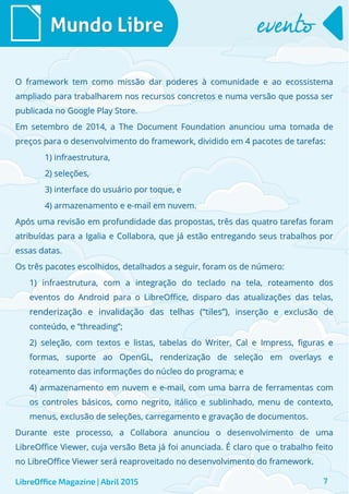 O framework tem como missão dar poderes à comunidade e ao ecossistemaO framework tem como missão dar poderes à comunidade e ao ecossistema
ampliado para trabalharem nos recursos concretos e numa versão que possa serampliado para trabalharem nos recursos concretos e numa versão que possa ser
publicada no Google Play Store.publicada no Google Play Store.
Em setembro de 2014, a The Document Foundation anunciou uma tomada deEm setembro de 2014, a The Document Foundation anunciou uma tomada de
preços para o desenvolvimento do framework, dividido em 4 pacotes de tarefas:preços para o desenvolvimento do framework, dividido em 4 pacotes de tarefas:
1) infraestrutura,1) infraestrutura,
2) seleções,2) seleções,
3) interface do usuário por toque, e3) interface do usuário por toque, e
4) armazenamento e e-mail em nuvem.4) armazenamento e e-mail em nuvem.
Após uma revisão em profundidade das propostas, três das quatro tarefas foramApós uma revisão em profundidade das propostas, três das quatro tarefas foram
atribuídas para a Igalia e Collabora, que já estão entregando seus trabalhos poratribuídas para a Igalia e Collabora, que já estão entregando seus trabalhos por
essas datas.essas datas.
Os três pacotes escolhidos, detalhados a seguir, foram os de número:Os três pacotes escolhidos, detalhados a seguir, foram os de número:
1) infraestrutura, com a integração do teclado na tela, roteamento dos1) infraestrutura, com a integração do teclado na tela, roteamento dos
eventos do Android para o LibreOffice, disparo das atualizações das telas,eventos do Android para o LibreOffice, disparo das atualizações das telas,
renderização e invalidação das telhas (“tiles”)renderização e invalidação das telhas (“tiles”), inserção e exclusão de, inserção e exclusão de
conteúdo, e “threading”;conteúdo, e “threading”;
2) seleção, com textos e listas, tabelas do Writer, Cal e Impress, figuras e2) seleção, com textos e listas, tabelas do Writer, Cal e Impress, figuras e
formas, suporte ao OpenGL, renderização de seleção em overlays eformas, suporte ao OpenGL, renderização de seleção em overlays e
roteamento das informações do núcleo do programa; eroteamento das informações do núcleo do programa; e
4) armazenamento em nuvem e e-mail, com uma barra de ferramentas com4) armazenamento em nuvem e e-mail, com uma barra de ferramentas com
os controles básicos, como negrito, itálico e sublinhado, menu de contexto,os controles básicos, como negrito, itálico e sublinhado, menu de contexto,
menus, exclusão de seleções, carregamento e gravação de documentos.menus, exclusão de seleções, carregamento e gravação de documentos.
Durante este processo, a Collabora anunciou o desenvolvimento de umaDurante este processo, a Collabora anunciou o desenvolvimento de uma
LibreOffice Viewer, cuja versão Beta já foi anunciada. É claro que o trabalho feitoLibreOffice Viewer, cuja versão Beta já foi anunciada. É claro que o trabalho feito
no LibreOffice Viewer será reaproveitado no desenvolvimento do framework.no LibreOffice Viewer será reaproveitado no desenvolvimento do framework.
Mundo LibreMundo Libre eventoevento
LibreOffice Magazine | Abril 2015 7
 