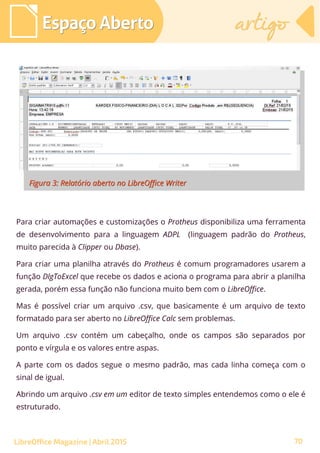 70
Espaço AbertoEspaço Aberto artigoartigo
LibreOffice Magazine | Abril 2015
Para criar automações e customizações o Protheus disponibiliza uma ferramenta
de desenvolvimento para a linguagem ADPL (linguagem padrão do Protheus,
muito parecida à Clipper ou Dbase).
Para criar uma planilha através do Protheus é comum programadores usarem a
função DlgToExcel que recebe os dados e aciona o programa para abrir a planilha
gerada, porém essa função não funciona muito bem com o LibreOffice.
Mas é possível criar um arquivo .csv, que basicamente é um arquivo de texto
formatado para ser aberto no LibreOffice Calc sem problemas.
Um arquivo .csv contém um cabeçalho, onde os campos são separados por
ponto e vírgula e os valores entre aspas.
A parte com os dados segue o mesmo padrão, mas cada linha começa com o
sinal de igual.
Abrindo um arquivo .csv em um editor de texto simples entendemos como o ele é
estruturado.
 