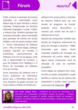 74
Então, comecei a participar de eventos
realizados na universidade como
Debian Day no qual ministrei a oficina
intitulada “Programando via Terminal
Utilizando Linguagem C e Java.”, FLISOL
e Arduíno Day. Também participei das
caravanas formadas pela universidade
para participar de eventos em outras
cidades e até em outros estados como
o Fórum Internacional de Software
Livre – FISL em Porto Alegre, Software
Freedom Day-SFD em Curitiba, X
Conferência Latino-americana de
Software Livre em Foz do Iguaçu, onde
tive a oportunidade de conhecer o
guru do software livre, Maddog e o V
Fórum de Tecnologia em Software
Livre em Curitiba.
Como entusiasta do Software livre e
futura professora de informática,
penso que, a informática deveria ser
uma disciplina da grade curricular do
ensino básico e médio com ênfase em
FórumFórum
software livre, já que temos o incentivo
do Governo Federal para seu uso
através do programa do Proinfo,
podendo assim desmistificar o
conceito que muitos tem de que o
software livre é ruim.
Gostaria de compartilhar também que
através do Programa Institucional de
Bolsa de Iniciação à Docência - PIBID,
fomentado pela Capes, foram
realizados trabalhos de formação de
professores do ensino médio, onde
alguns alunos ministraram curso de
utilização da suíte de escritório
LibreOffice.
Como adepta do software livre, sinto-
me feliz em poder compartilhar o quão
benéfico é usufruir de um sistema não
proprietário e auxiliar novos usuários
no processo de adaptação.
muralmural
Ana Paula Juliana Perin - Acadêmica do Curso de Licenciatura em
Informática da Universidade Tecnológica Federal do Paraná - Campus
Francisco Beltrão, cursando 5º período. Bolsista CAPES de iniciação a
docência. Foi bolsista CNPq de iniciação tecnológica, continuando no projeto
como voluntária.
LibreOffice Magazine | Abril 2015
 