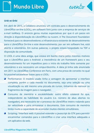 Em abril de 2015, a Collabora anunciou um contrato para o desenvolvimento doEm abril de 2015, a Collabora anunciou um contrato para o desenvolvimento do
LibreOffice on-line (LOOL), em software livre junto com a empresa de serviços deLibreOffice on-line (LOOL), em software livre junto com a empresa de serviços de
e-mail IceWarp. O anúncio gerou muitas expectativas por que é um passo eme-mail IceWarp. O anúncio gerou muitas expectativas por que é um passo em
direção à disponibilização do LibreOffice na nuvem. A The Document Foundationdireção à disponibilização do LibreOffice na nuvem. A The Document Foundation
fornecerá para os desenvolvedores a infraestrutura existente de desenvolvimentofornecerá para os desenvolvedores a infraestrutura existente de desenvolvimento
para o LibreOffice On-line e este desenvolvimento, por ser em software live, estápara o LibreOffice On-line e este desenvolvimento, por ser em software live, está
aberto a voluntários. Em outras palavras, o projeto estará hospedado na TDF aaberto a voluntários. Em outras palavras, o projeto estará hospedado na TDF a
disposição da comunidade.disposição da comunidade.
O LOOL é uma ideia antiga, que estava em banho maria pelos mesmos motivosO LOOL é uma ideia antiga, que estava em banho maria pelos mesmos motivos
que o LibreOffice para o Android: a inexistência de um framework para o seuque o LibreOffice para o Android: a inexistência de um framework para o seu
desenvolvimento foi um impeditivo para o início do trabalho feito somente pordesenvolvimento foi um impeditivo para o início do trabalho feito somente por
voluntários e era necessário um empurrãozinho. A ideia já tinha sido anunciadavoluntários e era necessário um empurrãozinho. A ideia já tinha sido anunciada
em 2011 na LibreOffice Conference em Paris, com uma prova de conceito no qualem 2011 na LibreOffice Conference em Paris, com uma prova de conceito no qual
foi possível estabelecer bases para o LOOL:foi possível estabelecer bases para o LOOL:
Performance: O modelo usado tinha a vantagem de apresentar a interfacePerformance: O modelo usado tinha a vantagem de apresentar a interface
completa, porém a cada mexida no documento, seja uma seleção ou umacompleta, porém a cada mexida no documento, seja uma seleção ou uma
visualização ou até mesmo uma piscada do cursor, tínhamos de reenviar osvisualização ou até mesmo uma piscada do cursor, tínhamos de reenviar os
fragmentos da imagem para o navegador.fragmentos da imagem para o navegador.
Consumo de memória e escalabilidade: outro efeito colateral foi que,Consumo de memória e escalabilidade: outro efeito colateral foi que,
independente da habilidade do usuário (i.e. número de abas abertas noindependente da habilidade do usuário (i.e. número de abas abertas no
navegador), era necessário ter o processo do LibreOffice inteiro rodando paranavegador), era necessário ter o processo do LibreOffice inteiro rodando para
ter velocidade e para armazenar o documento. Este consumo de memóriater velocidade e para armazenar o documento. Este consumo de memória
limita muito a capacidade de acomodar muitos clientes simultâneos.limita muito a capacidade de acomodar muitos clientes simultâneos.
Scripting / Interface web: é possível estender o javascript do GTK para permitirScripting / Interface web: é possível estender o javascript do GTK para permitir
encaminhar comandos para o LibreOffice e criar uma interface adequada aencaminhar comandos para o LibreOffice e criar uma interface adequada a
um aplicativo da web.um aplicativo da web.
Mundo LibreMundo Libre eventoevento
LibreOffice Magazine | Abril 2015 8
Urbi et OrbiUrbi et Orbi
 