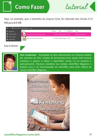 31
Veja, no exemplo, que o tamanho do arquivo final, foi reduzido dos iniciais 21,9
MB para 8,9 MB.
Como FazerComo Fazer tutorialtutorial
LibreOffice Magazine | Junho 2015
Isso é ótimo!
Vera Cavalcante - Empregada na área administrativa em empresa pública
até setembro de 2011. Usuária de ferramentas livres desde 2004 quando
conheceu e passou a utilizar o OpenOffice versão 1.0 na empresa e
particularmente. Revisora voluntária nas revistas LibreOffice Magazine e
Espírito Livre e na Documentação do LibreOffice para pt-Br. Editora da
revista LibreOffice Magazine.
 