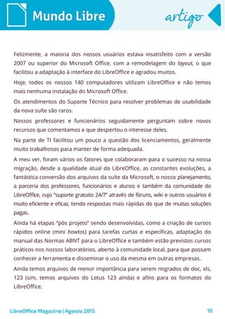 10
Mundo LibreMundo Libre artigoartigo
Felizmente, a maioria dos nossos usuários estava insatisfeito com a versão
2007 ou superior do Microsoft Office, com a remodelagem do layout, o que
facilitou a adaptação à interface do LibreOffice e agradou muitos.
Hoje, todos os nossos 140 computadores utilizam LibreOffice e não temos
mais nenhuma instalação do Microsoft Office.
Os atendimentos do Suporte Técnico para resolver problemas de usabilidade
da nova suíte são raros.
Nossos professores e funcionários seguidamente perguntam sobre novos
recursos que comentamos e que despertou o interesse deles.
Na parte de TI facilitou um pouco a questão dos licenciamentos, geralmente
muito trabalhosos para manter de forma adequada.
A meu ver, foram vários os fatores que colaboraram para o sucesso na nossa
migração, desde a qualidade atual do LibreOffice, as constantes evoluções, a
fantástica conversão dos arquivos da suíte da Microsoft, o nosso planejamento,
a parceria dos professores, funcionários e alunos e também da comunidade do
LibreOffice, cujo “suporte gratuito 24/7” através de fóruns, wiki e outros usuários é
muito eficiente e eficaz, tendo respostas mais rápidas do que de muitas soluções
pagas.
Ainda há etapas “pós projeto” sendo desenvolvidas, como a criação de cursos
rápidos online (mini howtos) para tarefas curtas e específicas, adaptação do
manual das Normas ABNT para o LibreOffice e também estão previstos cursos
práticos nos nossos laboratórios, aberto à comunidade local, para que possam
conhecer a ferramenta e disseminar o uso da mesma em outras empresas.
Ainda temos arquivos de menor importância para serem migrados de doc, xls,
123 (sim, temos arquivos do Lotus 123 ainda) e afins para os formatos do
LibreOffice.
LibreOffice Magazine | Agosto 2015
 