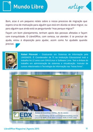11
Rafael Pitrovski – Graduando em Sistemas de Informação pela
UNISINOS. É Coordenador de TI na Instituição Educacional Ivoti e
trabalha há 12 anos com GNU/Linux e Software Livre. Tem a ênfase do
trabalho em administração de sistemas e virtualização. Instrutor de
cursos relacionados à Tecnologia da Informação nas “horas livres”.
Mundo LibreMundo Libre artigoartigo
Bom, esse é um pequeno relato sobre o nosso processo de migração que
espero sirva de motivação para alguém que está em dúvida se deve migrar, ou
para alguém que ainda está se perguntando “mas porque migrar?”
Façam um bom planejamento, tenham apoio das pessoas afetadas e façam
com tranquilidade. O LibreOffice, com certeza, vai atender. E se precisar de
ajuda, estou à disposição para ajudar, assim como fui ajudado quando
precisei.
LibreOffice Magazine | Agosto 2015
 