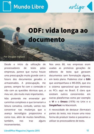 12
Desde o início da utilização de
processadores de texto pelas
empresas, parece que nunca houve
uma preocupação muito grande com o
futuro dos documentos gerados e
armazenados. A preocupação, me
parece, sempre foi com o conteúdo e
não com as questões técnicas que, a
meu ver, são muito mais importantes.
Não pretendo me enveredar por
caminhos complexos e que tornariam a
leitura cansativa, contudo, vamos nos
concentrar nas mudanças que o
avanço tecnológico proporciona e
como isso, além de muitos benefícios,
também, nos traz alguns
inconvenientes.
Por Douglas Vigliazzi
Mundo LibreMundo Libre
Nos anos 80, nas empresas eram
usadas as primeiras gerações de
editores de texto que geravam
documentos sem formatação alguma,
em texto plano. Podemos citar o Edit
que acompanhava o MS-DOS, que era
o sistema operacional que dominava
os PC's aqui no Brasil. É claro que
existiam outros concorrentes em
outras plataformas como por exemplo
o VI e o Emacs (1976) no Unix e o
SimpleText no Macintosh.
A necessidade de destacar (formatar)
partes do texto, nos trouxe uma nova
forma de produzir textos e passamos a
utilizar os processadores de texto.
artigoartigo
LibreOffice Magazine | Agosto 2015
ODF: vida longa ao
documento
 