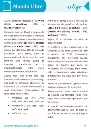13
Mundo LibreMundo Libre artigoartigo
Assim, podemos destacar o MS-Word
(1985), WordStart (1978) e
WordPerfect (1979).
Enquanto isso, no Brasil a reserva de
mercado tentava fortalecer a indústria
nacional de software e os editores mais
conhecidos eram Fácil (1987), Redator
(1986) e o Carta Certa (1985), este
último que dominou 40% do mercado
brasileiro. Desta forma, além da
grande variedade de ferramentas havia
também uma imensa gama de
formatos transitando e a
incompatibilidade entre estes,
consequentemente, muito maior.
Abaixo tem uma breve lista dos
formatos de documentos que ao longo
dos anos se tornaram obsoletos (ou
foram extintos como os dinossauros) e
seus respectivos processadores de
texto entre 1980 e 1994.
●
WordStar: .ws, .ws1, .ws2,
.ws3, .ws4, .ws5, .ws6, .ws7, .wst
●
WordPerfect: .wp, .wp7, .wp6,
.wp5, .wp4, wpd
●
MS-Word: .doc
Além disto, temos ainda a variação de
ferramentas de planilhas eletrônicas:
Lotus 1-2-3 (1983), SuperCalc (1981),
Quattro Pro (1980's), VisiCalc (1978),
Multiplan (1980's).
Vejam só a situação da falta de
padronização!
O problema é que a maior parte do
conteúdo criado entre os anos de 1980
e meados de 1990, tornaram-se
inacessíveis por diferentes razões,
desde a descontinuidade do formato e
perda de suporte por parte do
fornecedor do software, bem como,
pelo encerramento das atividades
empresariais ou aquisição por outra
empresa.
Assim, o conhecimento gerado neste
período, praticamente se perdeu.
Recentemente, houve o encerramento
do suporte aos formatos *.doc, *.xls,
*.ppt, bem como, dos aplicativos que
os geraram.
A adoção de formatos abertos de
documentos não se trata de dizer se
um formato é melhor ou pior que o
outro.
LibreOffice Magazine | Agosto 2015
 