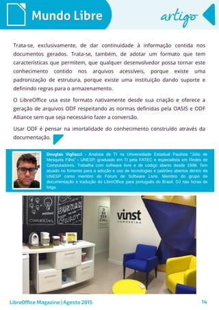 14
Douglas Vigliazzi - Analista de TI na Universidade Estadual Paulista “Júlio de
Mesquita Filho” - UNESP, graduado em TI pela FATEC e especialista em Redes de
Computadores. Trabalha com software livre e de código aberto desde 1998. Tem
atuado no fomento para a adoção e uso de tecnologias e padrões abertos dentro da
UNESP como membro do Fórum de Software Livre. Membro do grupo de
documentação e tradução do LibreOffice para português do Brasil. DJ nas horas de
folga.
Mundo LibreMundo Libre artigoartigo
Trata-se, exclusivamente, de dar continuidade à informação contida nos
documentos gerados. Trata-se, também, de adotar um formato que tem
características que permitem, que qualquer desenvolvedor possa tornar este
conhecimento contido nos arquivos acessíveis, porque existe uma
padronização de estrutura, porque existe uma instituição dando suporte e
definindo regras para o armazenamento.
O LibreOffice usa este formato nativamente desde sua criação e oferece a
geração de arquivos ODF respeitando as normas definidas pela OASIS e ODF
Alliance sem que seja necessário fazer a conversão.
Usar ODF é pensar na imortalidade do conhecimento construído através da
documentação.
LibreOffice Magazine | Agosto 2015
 