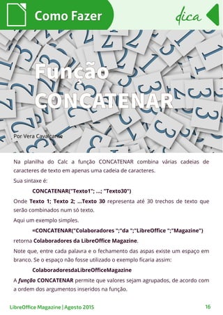 Na planilha do Calc a função CONCATENAR combina várias cadeias de
caracteres de texto em apenas uma cadeia de caracteres.
Sua sintaxe é:
CONCATENAR("Texto1"; ...; "Texto30")
Onde Texto 1; Texto 2; …Texto 30 representa até 30 trechos de texto que
serão combinados num só texto.
Aqui um exemplo simples.
=CONCATENAR("Colaboradores ";"da ";"LibreOffice ";"Magazine")
retorna Colaboradores da LibreOffice Magazine.
Note que, entre cada palavra e o fechamento das aspas existe um espaço em
branco. Se o espaço não fosse utilizado o exemplo ficaria assim:
ColaboradoresdaLibreOfficeMagazine
A função CONCATENAR permite que valores sejam agrupados, de acordo com
a ordem dos argumentos inseridos na função.
Por VeraPor Vera CavalcanteCavalcante
Como FazerComo Fazer
16
dicadica
LibreOffice Magazine | Agosto 2015
Função
CONCATENAR
 