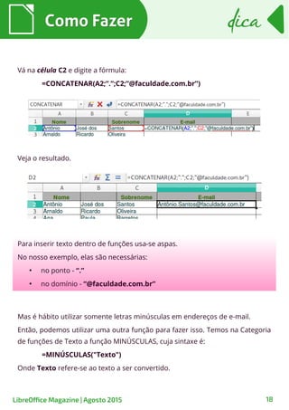Como FazerComo Fazer
18
dicadica
LibreOffice Magazine | Agosto 2015
Vá na célula C2 e digite a fórmula:
=CONCATENAR(A2;”.”;C2;”@faculdade.com.br”)
Veja o resultado.
Para inserir texto dentro de funções usa-se aspas.
No nosso exemplo, elas são necessárias:
●
no ponto - “.”
●
no domínio - “@faculdade.com.br”
Mas é hábito utilizar somente letras minúsculas em endereços de e-mail.
Então, podemos utilizar uma outra função para fazer isso. Temos na Categoria
de funções de Texto a função MINÚSCULAS, cuja sintaxe é:
=MINÚSCULAS("Texto")
Onde Texto refere-se ao texto a ser convertido.
 