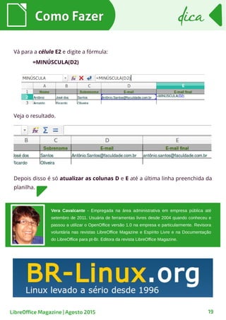Como FazerComo Fazer
19
dicadica
LibreOffice Magazine | Agosto 2015
Vá para a célula E2 e digite a fórmula:
=MINÚSCULA(D2)
Veja o resultado.
Depois disso é só atualizar as colunas D e E até a última linha preenchida da
planilha.
Vera Cavalcante - Empregada na área administrativa em empresa pública até
setembro de 2011. Usuária de ferramentas livres desde 2004 quando conheceu e
passou a utilizar o OpenOffice versão 1.0 na empresa e particularmente. Revisora
voluntária nas revistas LibreOffice Magazine e Espírito Livre e na Documentação
do LibreOffice para pt-Br. Editora da revista LibreOffice Magazine.
 