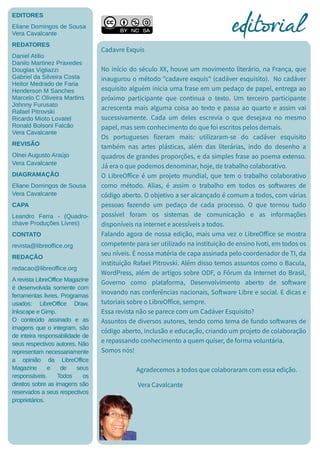 EDITORES
Eliane Domingos de Sousa
Vera Cavalcante
REDATORES
Daniel Atilio
Danilo Martinez Praxedes
Douglas Vigliazzi
Gabriel da Silveira Costa
Heitor Medrado de Faria
Henderson M Sanches
Marcelo C Oliveira Martins
Johnny Furusato
Rafael Pitrovski
Ricardo Mioto Lovatel
Ronald Bolsoni Falcão
Vera Cavalcante
REVISÃO
Olnei Augusto Araújo
Vera Cavalcante
DIAGRAMAÇÃO
Eliane Domingos de Sousa
Vera Cavalcante
CAPA
Leandro Ferra - (Quadro-
chave Produções Livres)
CONTATO
revista@libreoffice.org
REDAÇÃO
redacao@libreoffice.org
A revista LibreOffice Magazine
é desenvolvida somente com
ferramentas livres. Programas
usados: LibreOffice Draw,
Inkscape e Gimp.
O conteúdo assinado e as
imagens que o integram, são
de inteira responsabilidade de
seus respectivos autores. Não
representam necessariamente
a opinião da LibreOffice
Magazine e de seus
responsáveis. Todos os
direitos sobre as imagens são
reservados a seus respectivos
proprietários.
Cadavre Exquis
No início do século XX, houve um movimento literário, na França, que
inaugurou o método "cadavre exquis" (cadáver esquisito). No cadáver
esquisito alguém inicia uma frase em um pedaço de papel, entrega ao
próximo participante que continua o texto. Um terceiro participante
acrescenta mais alguma coisa ao texto e passa ao quarto e assim vai
sucessivamente. Cada um deles escrevia o que desejava no mesmo
papel, mas sem conhecimento do que foi escritos pelos demais.
Os portugueses fizeram mais: utilizaram-se do cadáver esquisito
também nas artes plásticas, além das literárias, indo do desenho a
quadros de grandes proporções, e da simples frase ao poema extenso.
Já era o que podemos denominar, hoje, de trabalho colaborativo.
O LibreOffice é um projeto mundial, que tem o trabalho colaborativo
como método. Alias, é assim o trabalho em todos os softwares de
código aberto. O objetivo a ser alcançado é comum a todos, com várias
pessoas fazendo um pedaço de cada processo. O que tornou tudo
possível foram os sistemas de comunicação e as informações
disponíveis na internet e acessíveis a todos.
Falando agora de nossa edição, mais uma vez o LibreOffice se mostra
competente para ser utilizado na instituição de ensino Ivoti, em todos os
seu níveis. É nossa matéria de capa assinada pelo coordenador de TI, da
instituição Rafael Pitrovski. Além disso temos assuntos como o Bacula,
WordPress, além de artigos sobre ODF, o Fórum da Internet do Brasil,
Governo como plataforma, Desenvolvimento aberto de software
inovando nas conferências nacionais, Software Libre e social. E dicas e
tutoriais sobre o LibreOffice, sempre.
Essa revista não se parece com um Cadáver Esquisito?
Assuntos de diversos autores, tendo como tema de fundo softwares de
código aberto, inclusão e educação, criando um projeto de colaboração
e repassando conhecimento a quem quiser, de forma voluntária.
Somos nós!
Agradecemos a todos que colaboraram com essa edição.
Vera Cavalcante
editorialeditorial
 