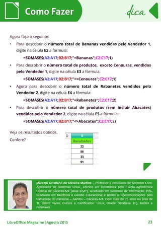 Como FazerComo Fazer
23
dicadica
Agora faça o seguinte:
●
Para descobrir o número total de Bananas vendidas pelo Vendedor 1,
digite na célula E2 a fórmula:
=SOMASES(A2:A17;B2:B17;"=Bananas";C2:C17;1)
●
Para descobrir o número total de produtos, exceto Cenouras, vendidos
pelo Vendedor 1, digite na célula E3 a fórmula:
=SOMASES(A2:A17;B2:B17;"<>Cenouras";C2:C17;1)
●
Agora para descobrir o número total de Rabanetes vendidos pelo
Vendedor 2, digite na célula E4 a fórmula:
=SOMASES(A2:A17;B2:B17;"=Rabanetes";C2:C17;2)
●
Para descobrir o número total de produtos (sem incluir Abacates)
vendidos pelo Vendedor 2, digite na célula E5 a fórmula:
=SOMASES(A2:A17;B2:B17;"<>Abacates";C2:C17;2)
Veja os resultados obtidos.
Confere?
LibreOffice Magazine | Agosto 2015
Marcelo Cristiano de Oliveira Martins – Professor e entusiasta de Software Livre.
Apreciador de Sistemas Linux. Técnico em Informática pela Escola Agrotécnica
Federal de Cáceres-MT (atual IFMT). Graduado em Sistemas de Informação. Pós-
Graduado em Docência e Gestão Educacional e Redes e Telecomunicações pela
Faculdade do Pantanal – FAPAN – Cáceres-MT. Com mais de 25 anos na área de
TI, detém vários Cursos e Certificados: Linux, Oracle Database 11g, Redes e
Furukawa.
 