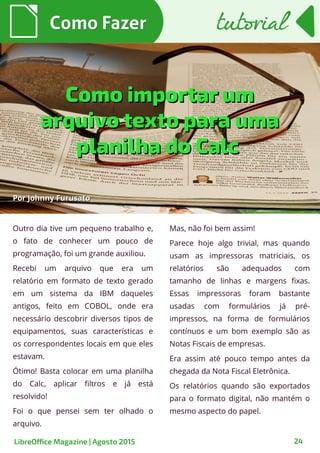 24
Outro dia tive um pequeno trabalho e,
o fato de conhecer um pouco de
programação, foi um grande auxiliou.
Recebi um arquivo que era um
relatório em formato de texto gerado
em um sistema da IBM daqueles
antigos, feito em COBOL, onde era
necessário descobrir diversos tipos de
equipamentos, suas características e
os correspondentes locais em que eles
estavam.
Ótimo! Basta colocar em uma planilha
do Calc, aplicar filtros e já está
resolvido!
Foi o que pensei sem ter olhado o
arquivo.
PorPor Johnny FurusatoJohnny Furusato
Como FazerComo Fazer
Mas, não foi bem assim!
Parece hoje algo trivial, mas quando
usam as impressoras matriciais, os
relatórios são adequados com
tamanho de linhas e margens fixas.
Essas impressoras foram bastante
usadas com formulários já pré-
impressos, na forma de formulários
contínuos e um bom exemplo são as
Notas Fiscais de empresas.
Era assim até pouco tempo antes da
chegada da Nota Fiscal Eletrônica.
Os relatórios quando são exportados
para o formato digital, não mantém o
mesmo aspecto do papel.
tutorialtutorial
LibreOffice Magazine | Agosto 2015
Como importar umComo importar um
arquivo texto para umaarquivo texto para uma
planilha do Calcplanilha do Calc
 