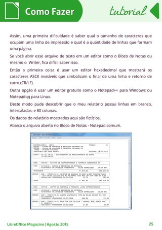25
Assim, uma primeira dificuldade é saber qual o tamanho de caracteres que
ocupam uma linha de impressão e qual é a quantidade de linhas que formam
uma página.
Se você abrir esse arquivo de texto em um editor como o Bloco de Notas ou
mesmo o Writer, fica difícil saber isso.
Então a primeira coisa é usar um editor hexadecimal que mostrará os
caracteres ASCII invisíveis que simbolizam o final de uma linha e retorno de
carro (CR/LF).
Outra opção é usar um editor gratuito como o Notepad++ para Windows ou
Notepadqq para Linux.
Deste modo pude descobrir que o meu relatório possui linhas em branco,
intercaladas, e 80 colunas.
Os dados do relatório mostrados aqui são fictícios.
Abaixo o arquivo aberto no Bloco de Notas - Notepad comum.
Como FazerComo Fazer
LibreOffice Magazine | Agosto 2015
tutorialtutorial
 
