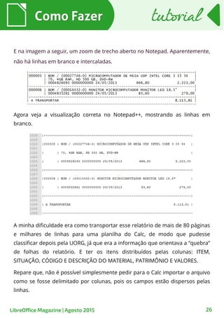 26
E na imagem a seguir, um zoom de trecho aberto no Notepad. Aparentemente,
não há linhas em branco e intercaladas.
Como FazerComo Fazer tutorialtutorial
LibreOffice Magazine | Agosto 2015
Agora veja a visualização correta no Notepad++, mostrando as linhas em
branco.
A minha dificuldade era como transportar esse relatório de mais de 80 páginas
e milhares de linhas para uma planilha do Calc, de modo que pudesse
classificar depois pela UORG, já que era a informação que orientava a “quebra”
de folhas do relatório. E ter os itens distribuídos pelas colunas: ITEM,
SITUAÇÃO, CÓDIGO E DESCRIÇÃO DO MATERIAL, PATRIMÔNIO E VALORES.
Repare que, não é possível simplesmente pedir para o Calc importar o arquivo
como se fosse delimitado por colunas, pois os campos estão dispersos pelas
linhas.
 