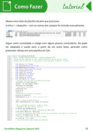 28
Como FazerComo Fazer tutorialtutorial
LibreOffice Magazine | Agosto 2015
Abaixo uma visão da planilha do jeito que precisava.
A linha 1 - cabeçalho – com os nomes dos campos foi incluída manualmente.
Segue como curiosidade o código com alguns poucos comentários. Ele pode
ser adaptado e usado para, a partir de um outro texto, aprender como
preencher células em uma planilha do Calc.
 