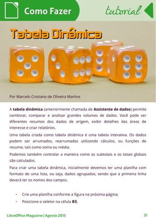 A tabela dinâmica (anteriormente chamada de Assistente de dados) permite
combinar, comparar e analisar grandes volumes de dados. Você pode ver
diferentes resumos dos dados de origem, exibir detalhes das áreas de
interesse e criar relatórios.
Uma tabela criada como tabela dinâmica é uma tabela interativa. Os dados
podem ser arrumados, rearrumados utilizando cálculos, ou funções de
resumo, tais como soma ou média.
Podemos também controlar a maneira como os subtotais e os totais globais
são calculados.
Para criar uma tabela dinâmica, inicialmente devemos ter uma planilha com
formato de uma lista, ou seja, dados agrupados, sendo que a primeira linha
deverá ter os nomes dos campos.
Crie uma planilha conforme a figura na próxima página;
Posicione o seletor na célula B3;
Por Marcelo Cristiano de Oliveira Martins
Como FazerComo Fazer
31
tutorialtutorial
LibreOffice Magazine | Agosto 2015
Tabela DinâmicaTabela Dinâmica
 