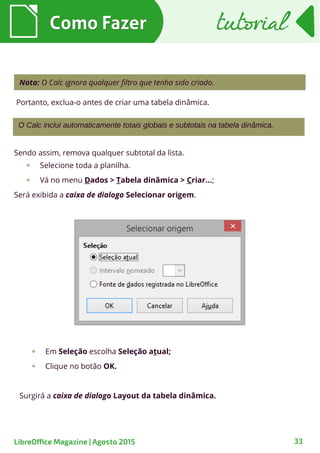Como FazerComo Fazer
33
tutorialtutorial
LibreOffice Magazine | Agosto 2015
O Calc inclui automaticamente totais globais e subtotais na tabela dinâmica.
Nota: O Calc ignora qualquer filtro que tenha sido criado.
Em Seleção escolha Seleção atual;
Clique no botão OK.
Surgirá a caixa de dialogo Layout da tabela dinâmica.
Sendo assim, remova qualquer subtotal da lista.
Selecione toda a planilha.
Vá no menu Dados > Tabela dinâmica > Criar...;
Será exibida a caixa de dialogo Selecionar origem.
Portanto, exclua-o antes de criar uma tabela dinâmica.
 
