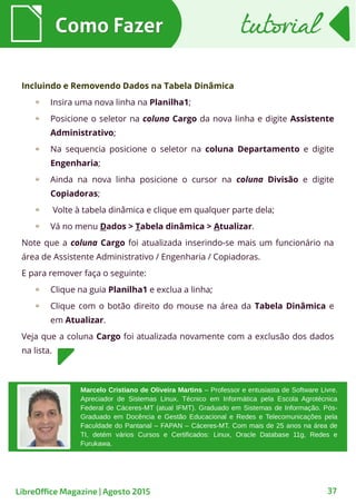 Como FazerComo Fazer
37
tutorialtutorial
LibreOffice Magazine | Agosto 2015
Incluindo e Removendo Dados na Tabela Dinâmica
Insira uma nova linha na Planilha1;
Posicione o seletor na coluna Cargo da nova linha e digite Assistente
Administrativo;
Na sequencia posicione o seletor na coluna Departamento e digite
Engenharia;
Ainda na nova linha posicione o cursor na coluna Divisão e digite
Copiadoras;
Volte à tabela dinâmica e clique em qualquer parte dela;
Vá no menu Dados > Tabela dinâmica > Atualizar.
Note que a coluna Cargo foi atualizada inserindo-se mais um funcionário na
área de Assistente Administrativo / Engenharia / Copiadoras.
E para remover faça o seguinte:
Clique na guia Planilha1 e exclua a linha;
Clique com o botão direito do mouse na área da Tabela Dinâmica e
em Atualizar.
Veja que a coluna Cargo foi atualizada novamente com a exclusão dos dados
na lista.
Marcelo Cristiano de Oliveira Martins – Professor e entusiasta de Software Livre.
Apreciador de Sistemas Linux. Técnico em Informática pela Escola Agrotécnica
Federal de Cáceres-MT (atual IFMT). Graduado em Sistemas de Informação. Pós-
Graduado em Docência e Gestão Educacional e Redes e Telecomunicações pela
Faculdade do Pantanal – FAPAN – Cáceres-MT. Com mais de 25 anos na área de
TI, detém vários Cursos e Certificados: Linux, Oracle Database 11g, Redes e
Furukawa.
 